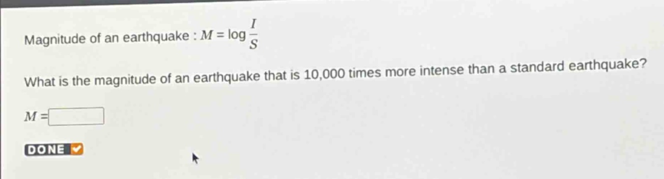 magnitude of an earthquake : $m = \\log\\frac{i}{s}$\nwhat is the magnitude of an earthquake that is 10,000 times more intense than a standard earthquake?\n$m = $\ndone