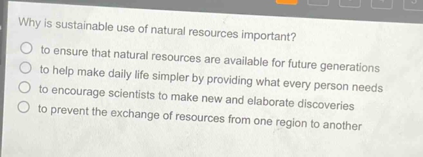 why is sustainable use of natural resources important?\no to ensure that natural resources are available for future generations\no to help make daily life simpler by providing what every person needs\no to encourage scientists to make new and elaborate discoveries\no to prevent the exchange of resources from one region to another