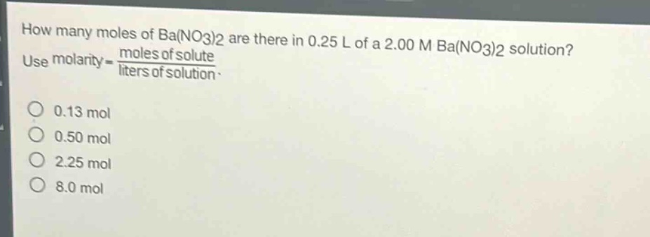 how many moles of ba(no3)2 are there in 0.25 l of a 2.00 m ba(no3)2 solution? use molarity = \\frac{moles of solute}{liters of solution}.\n0.13 mol\n0.50 mol\n2.25 mol\n8.0 mol
