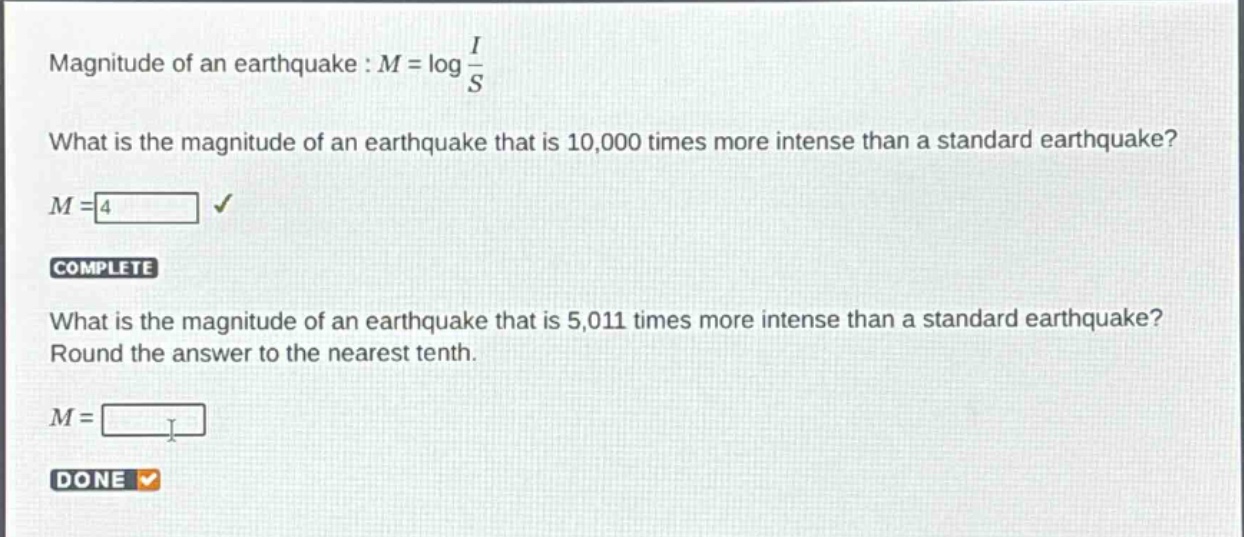 magnitude of an earthquake : $m = \\log \\frac{i}{s}$\nwhat is the magnitude of an earthquake that is 10,000 times more intense than a standard earthquake?\n$m = 4$\ncomplete\nwhat is the magnitude of an earthquake that is 5,011 times more intense than a standard earthquake?\nround the answer to the nearest tenth.\n$m = $