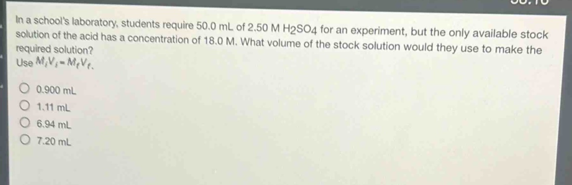 in a schools laboratory, students require 50.0 ml of 2.50 m h2so4 for an experiment, but the only available stock solution of the acid has a concentration of 18.0 m. what volume of the stock solution would they use to make the required solution? use $m_iv_i = m_fv_f$.\n0.900 ml\n1.11 ml\n6.94 ml\n7.20 ml