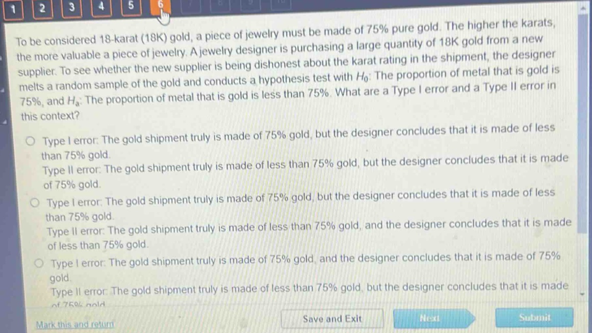 to be considered 18 - karat (18k) gold, a piece of jewelry must be made of 75% pure gold. the higher the karats, the more valuable a piece of jewelry. a jewelry designer is purchasing a large quantity of 18k gold from a new supplier. to see whether the new supplier is being dishonest about the karat rating in the shipment, the designer melts a random sample of the gold and conducts a hypothesis test with $h_0$: the proportion of metal that is gold is 75%, and $h_a$: the proportion of metal that is gold is less than 75%. what are a type i error and a type ii error in this context?\n\ntype i error: the gold shipment truly is made of 75% gold, but the designer concludes that it is made of less than 75% gold.\ntype ii error: the gold shipment truly is made of less than 75% gold, but the designer concludes that it is made of 75% gold.\n\ntype i error: the gold shipment truly is made of 75% gold, but the designer concludes that it is made of less than 75% gold.\ntype ii error: the gold shipment truly is made of less than 75% gold, and the designer concludes that it is made of less than 75% gold.\n\ntype i error: the gold shipment truly is made of 75% gold, and the designer concludes that it is made of 75% gold.\ntype ii error: the gold shipment truly is made of less than 75% gold, but the designer concludes that it is made of 75% gold.\n\nmark this and return save and exit next submit