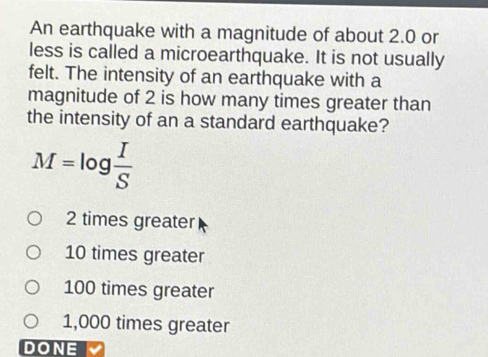an earthquake with a magnitude of about 2.0 or less is called a microearthquake. it is not usually felt. the intensity of an earthquake with a magnitude of 2 is how many times greater than the intensity of an a standard earthquake?\n$m = \\log\\frac{i}{s}$\no 2 times greater\no 10 times greater\no 100 times greater\no 1,000 times greater\ndone