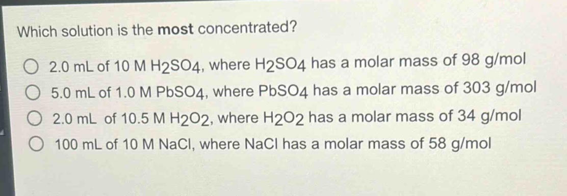 which solution is the most concentrated?\no 2.0 ml of 10 m h2so4, where h2so4 has a molar mass of 98 g/mol\no 5.0 ml of 1.0 m pbso4, where pbso4 has a molar mass of 303 g/mol\no 2.0 ml of 10.5 m h2o2, where h2o2 has a molar mass of 34 g/mol\no 100 ml of 10 m nacl, where nacl has a molar mass of 58 g/mol