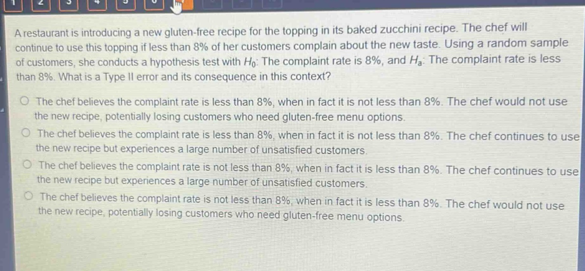 a restaurant is introducing a new gluten - free recipe for the topping in its baked zucchini recipe. the chef will continue to use this topping if less than 8% of her customers complain about the new taste. using a random sample of customers, she conducts a hypothesis test with $h_0$: the complaint rate is 8%, and $h_a$: the complaint rate is less than 8%. what is a type ii error and its consequence in this context?\no the chef believes the complaint rate is less than 8%, when in fact it is not less than 8%. the chef would not use the new recipe, potentially losing customers who need gluten - free menu options.\no the chef believes the complaint rate is less than 8%, when in fact it is not less than 8%. the chef continues to use the new recipe but experiences a large number of unsatisfied customers.\no the chef believes the complaint rate is not less than 8%, when in fact it is less than 8%. the chef continues to use the new recipe but experiences a large number of unsatisfied customers.\no the chef believes the complaint rate is not less than 8%, when in fact it is less than 8%. the chef would not use the new recipe, potentially losing customers who need gluten - free menu options.
