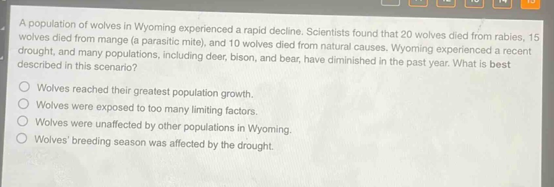 a population of wolves in wyoming experienced a rapid decline. scientists found that 20 wolves died from rabies, 15 wolves died from mange (a parasitic mite), and 10 wolves died from natural causes. wyoming experienced a recent drought, and many populations, including deer, bison, and bear, have diminished in the past year. what is best described in this scenario?\nwolves reached their greatest population growth.\nwolves were exposed to too many limiting factors.\nwolves were unaffected by other populations in wyoming.\nwolves’ breeding season was affected by the drought.