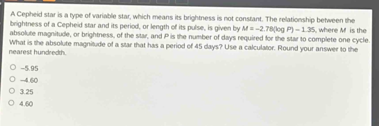 a cepheid star is a type of variable star, which means its brightness is not constant. the relationship between the brightness of a cepheid star and its period, or length of its pulse, is given by $m = - 2.78(\\log p)-1.35$, where $m$ is the absolute magnitude, or brightness, of the star, and $p$ is the number of days required for the star to complete one cycle. what is the absolute magnitude of a star that has a period of 45 days? use a calculator. round your answer to the nearest hundredth.\n-5.95\n-4.60\n3.25\n4.60