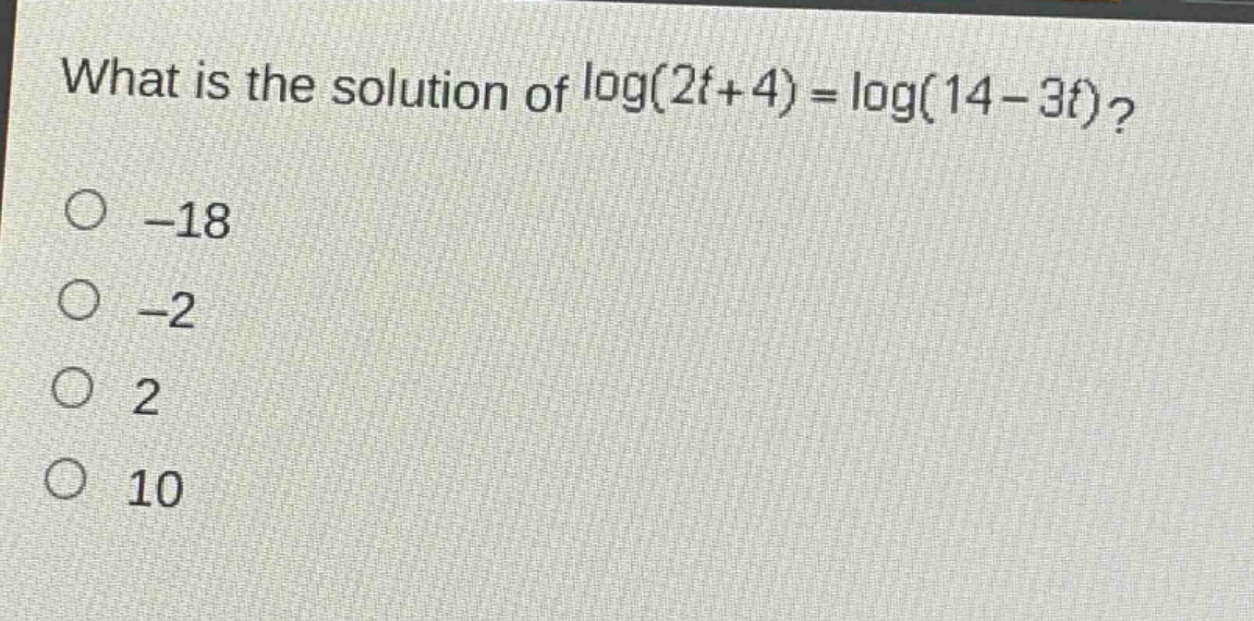 what is the solution of log(2t + 4)=log(14 - 3t)?\n-18\n-2\n2\n10