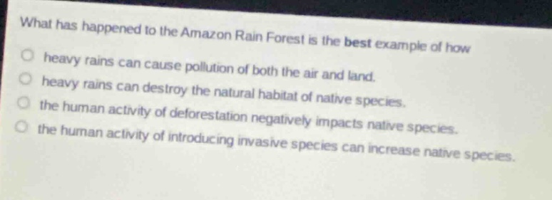 what has happened to the amazon rain forest is the best example of how\nheavy rains can cause pollution of both the air and land.\nheavy rains can destroy the natural habitat of native species.\nthe human activity of deforestation negatively impacts native species.\nthe human activity of introducing invasive species can increase native species.