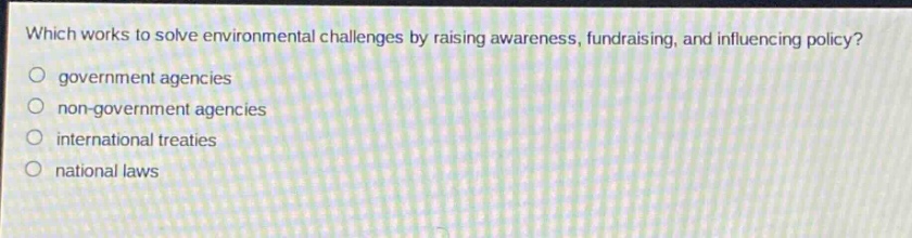 which works to solve environmental challenges by raising awareness, fundraising, and influencing policy?\n○ government agencies\n○ non - government agencies\n○ international treaties\n○ national laws