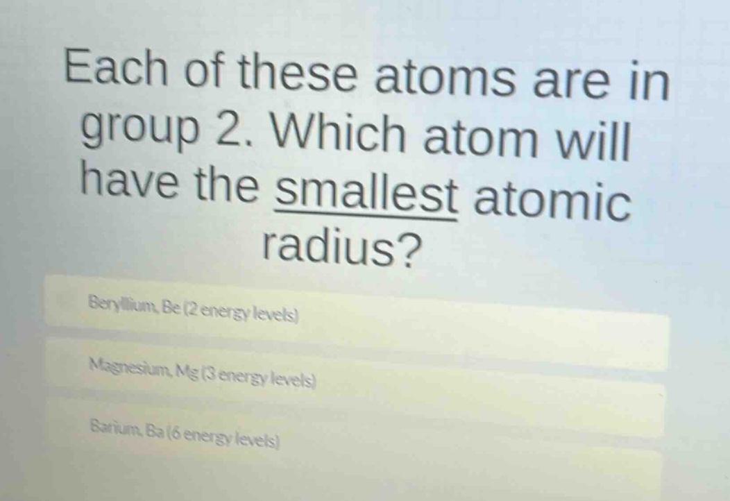 each of these atoms are in group 2. which atom will have the smallest atomic radius?\nberyllium, be (2 energy levels)\nmagnesium, mg (3 energy levels)\nbarium, ba (6 energy levels)