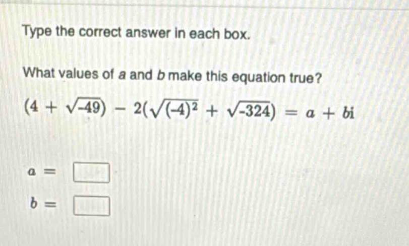 type the correct answer in each box. what values of a and b make this equation true? (4 + √(-49)) - 2(√((-4)²) + √(-324)) = a + bi a = b =