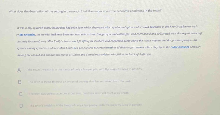 what does the description of the setting in paragraph 2 tell the reader about the economic conditions in the town?\nit was a big, squarish frame house that had once been white, decorated with cupolas and spires and scrolled balconies in the heavily lightsome style of the seventies, set on what had once been our most select street. but garages and cotton gins had encroached and obliterated even the august names of that neighborhood; only miss emilys house was left, lifting its stubborn and coquettish decay above the cotton wagons and the gasoline pumps - an eyesore among eyesores. and now miss emily had gone to join the representatives of those august names where they lay in the cedar - shammed cemetery among the ranked and anonymous graves of union and confederate soldiers who fell at the battle of jefferson.\na the towns wealth is in the hands of only a few people, with the majority living in poverty.\nb the town is trying to erase an image of poverty that has remained from the past.\nc the town was quite prosperous at one time, but it has since lost much of its wealth.\nd the towns wealth is in the hands of only a few people, with the majority living in poverty.