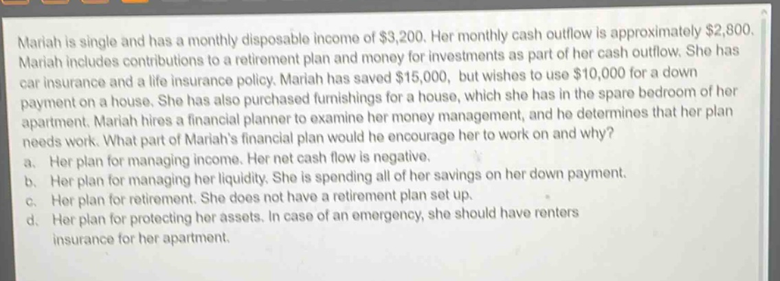 mariah is single and has a monthly disposable income of $3,200. her monthly cash outflow is approximately $2,800. mariah includes contributions to a retirement plan and money for investments as part of her cash outflow. she has car insurance and a life insurance policy. mariah has saved $15,000, but wishes to use $10,000 for a down - payment on a house. she has also purchased furnishings for a house, which she has in the spare bedroom of her apartment. mariah hires a financial planner to examine her money management, and he determines that her plan needs work. what part of mariahs financial plan would he encourage her to work on and why? a. her plan for managing income. her net cash flow is negative. b. her plan for managing her liquidity. she is spending all of her savings on her down payment. c. her plan for retirement. she does not have a retirement plan set up. d. her plan for protecting her assets. in case of an emergency, she should have renters insurance for her apartment.