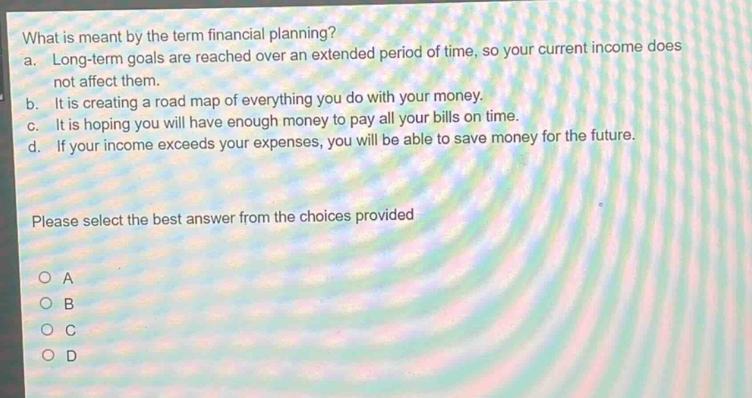 what is meant by the term financial planning?\na. long - term goals are reached over an extended period of time, so your current income does not affect them.\nb. it is creating a road map of everything you do with your money.\nc. it is hoping you will have enough money to pay all your bills on time.\nd. if your income exceeds your expenses, you will be able to save money for the future.\nplease select the best answer from the choices provided\no a\no b\no c\no d