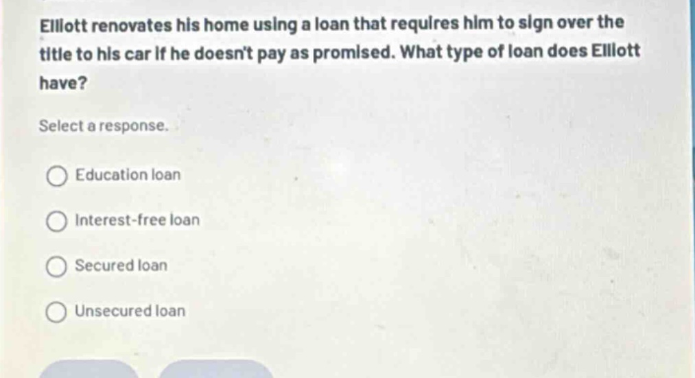 elliott renovates his home using a loan that requires him to sign over the title to his car if he doesnt pay as promised. what type of loan does elliott have? select a response. education loan interest - free loan secured loan unsecured loan