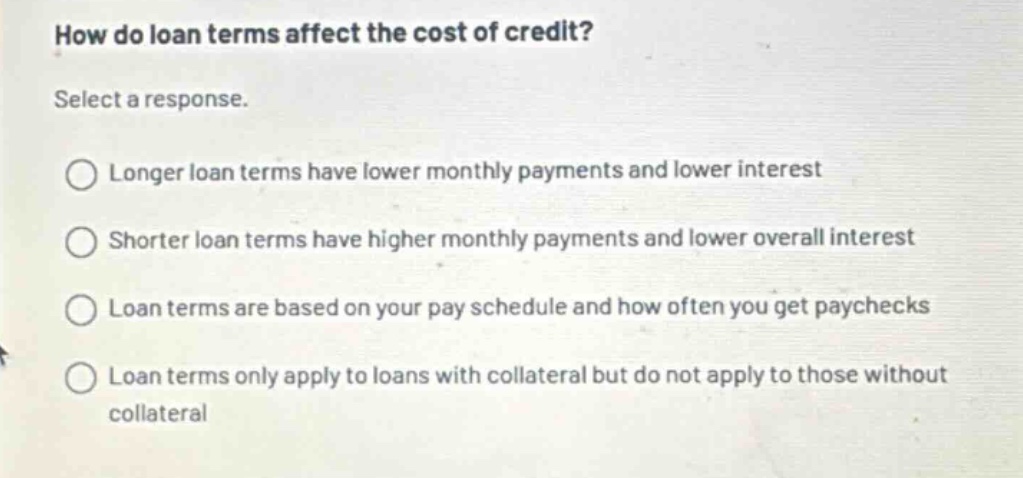 how do loan terms affect the cost of credit? select a response. longer loan terms have lower monthly payments and lower interest shorter loan terms have higher monthly payments and lower overall interest loan terms are based on your pay schedule and how often you get paychecks loan terms only apply to loans with collateral but do not apply to those without collateral