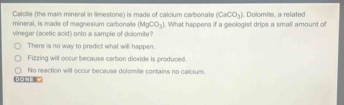 calcite (the main mineral in limestone) is made of calcium carbonate (caco₃). dolomite, a related mineral, is made of magnesium carbonate (mgco₃). what happens if a geologist drips a small amount of vinegar (acetic acid) onto a sample of dolomite?\nthere is no way to predict what will happen.\nfizzing will occur because carbon dioxide is produced.\nno reaction will occur because dolomite contains no calcium.\ndone