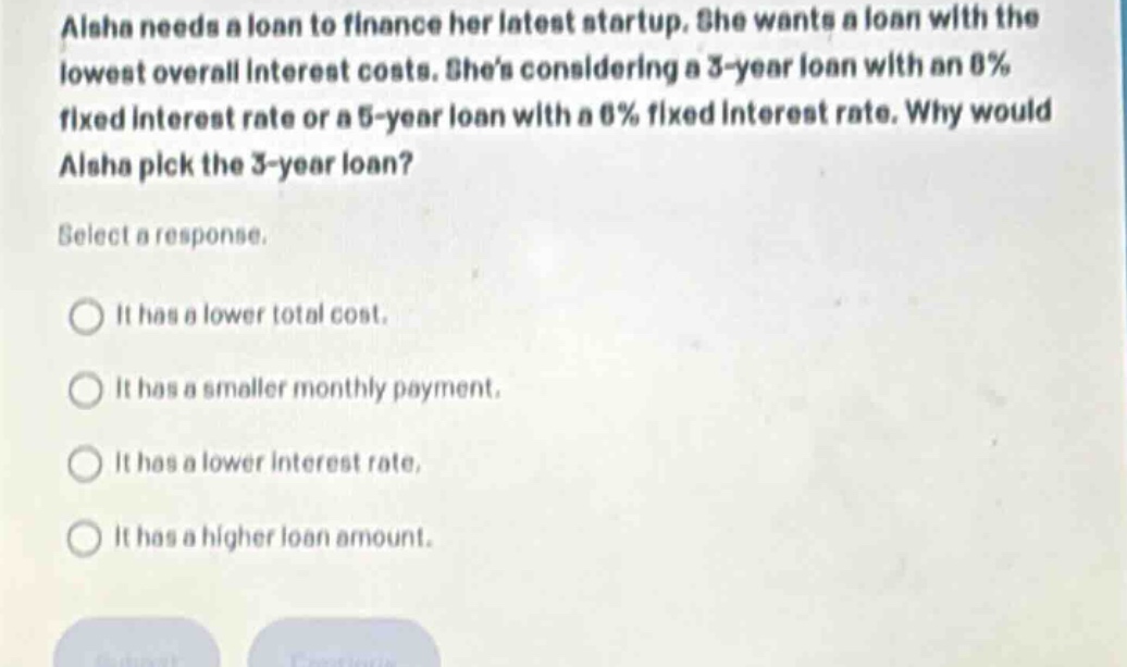 aisha needs a loan to finance her latest startup. she wants a loan with the lowest overall interest costs. shes considering a 3 - year loan with an 8% fixed interest rate or a 5 - year loan with a 6% fixed interest rate. why would aisha pick the 3 - year loan? select a response. it has a lower total cost. it has a smaller monthly payment. it has a lower interest rate. it has a higher loan amount.