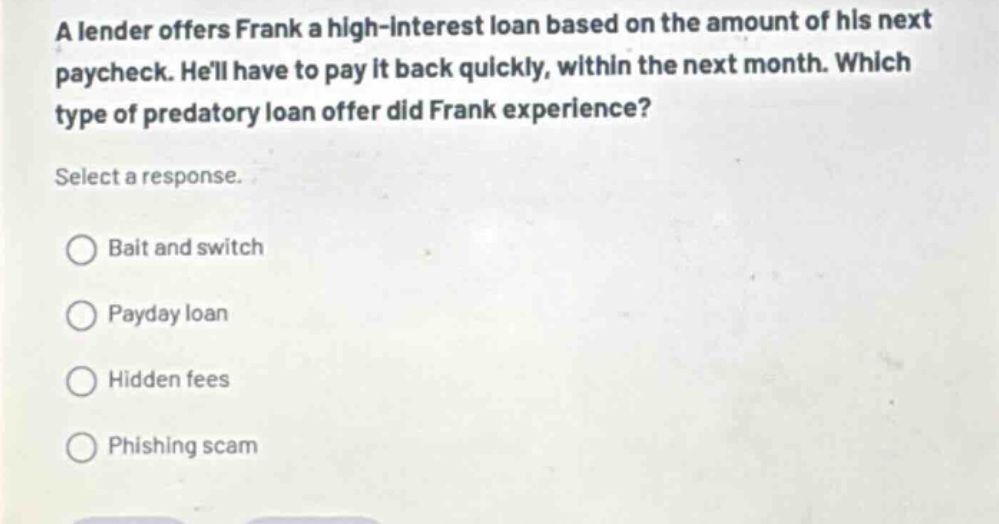 a lender offers frank a high - interest loan based on the amount of his next paycheck. hell have to pay it back quickly, within the next month. which type of predatory loan offer did frank experience? select a response. bait and switch payday loan hidden fees phishing scam