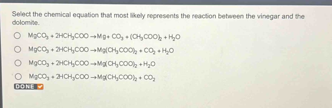 select the chemical equation that most likely represents the reaction between the vinegar and the dolomite.\no mgco₃ + 2hch₃coo → mg + co₃ + (ch₃coo)₂ + h₂o\no mgco₃ + 2hch₃coo → mg(ch₃coo)₂ + co₂ + h₂o\no mgco₃ + 2hch₃coo → mg(ch₃coo)₂ + h₂o\no mgco₃ + 2hch₃coo → mg(ch₃coo)₂ + co₂\ndone