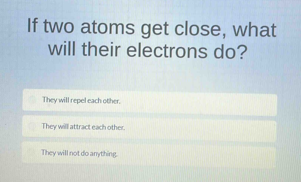 if two atoms get close, what will their electrons do?\nthey will repel each other.\nthey will attract each other.\nthey will not do anything.