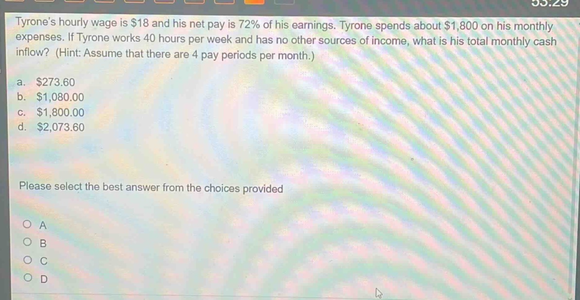 tyrones hourly wage is $18 and his net pay is 72% of his earnings. tyrone spends about $1,800 on his monthly expenses. if tyrone works 40 hours per week and has no other sources of income, what is his total monthly cash inflow? (hint: assume that there are 4 pay periods per month.)\na. $273.60\nb. $1,080.00\nc. $1,800.00\nd. $2,073.60\nplease select the best answer from the choices provided\no a\no b\no c\no d