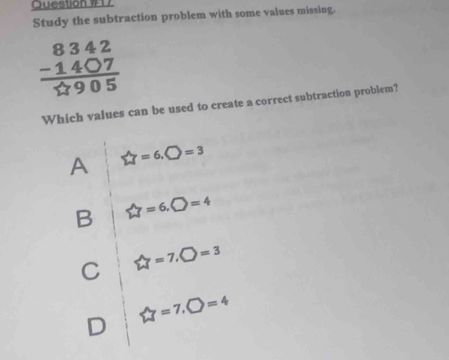 question #17\nstudy the subtraction problem with some values missing.\n8342\n-14〇7\n☆905\nwhich values can be used to create a correct subtraction problem?\na ☆ = 6,〇 = 3\nb ☆ = 6,〇 = 4\nc ☆ = 7,〇 = 3\nd ☆ = 7,〇 = 4