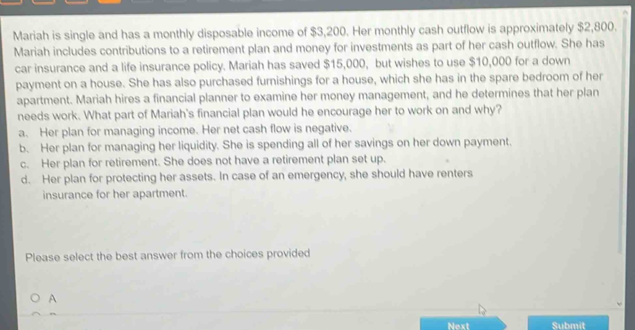 mariah is single and has a monthly disposable income of $3,200. her monthly cash outflow is approximately $2,800. mariah includes contributions to a retirement plan and money for investments as part of her cash outflow. she has car insurance and a life insurance policy. mariah has saved $15,000, but wishes to use $10,000 for a down - payment on a house. she has also purchased furnishings for a house, which she has in the spare bedroom of her apartment. mariah hires a financial planner to examine her money management, and he determines that her plan needs work. what part of mariahs financial plan would he encourage her to work on and why? a. her plan for managing income. her net cash flow is negative. b. her plan for managing her liquidity. she is spending all of her savings on her down payment. c. her plan for retirement. she does not have a retirement plan set up. d. her plan for protecting her assets. in case of an emergency, she should have renters insurance for her apartment. please select the best answer from the choices provided