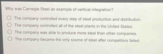 why was carnegie steel an example of vertical integration?\no the company controlled every step of steel production and distribution.\no the company controlled all of the steel plants in the united states.\no the company was able to produce more steel than other companies.\no the company became the only source of steel after competitors failed.