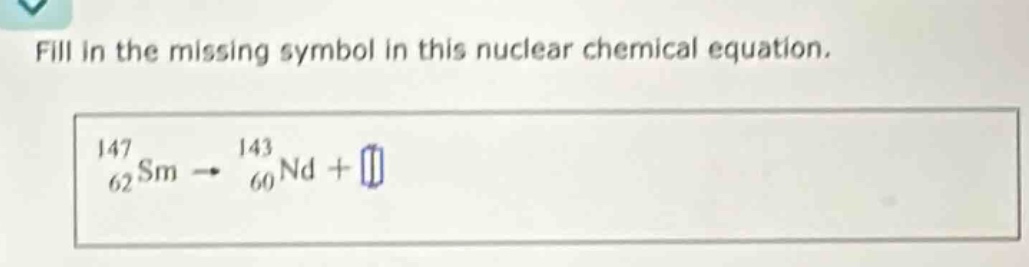 fill in the missing symbol in this nuclear chemical equation.\n$_{62}^{147}sm\rightarrow_{60}^{143}nd+square$