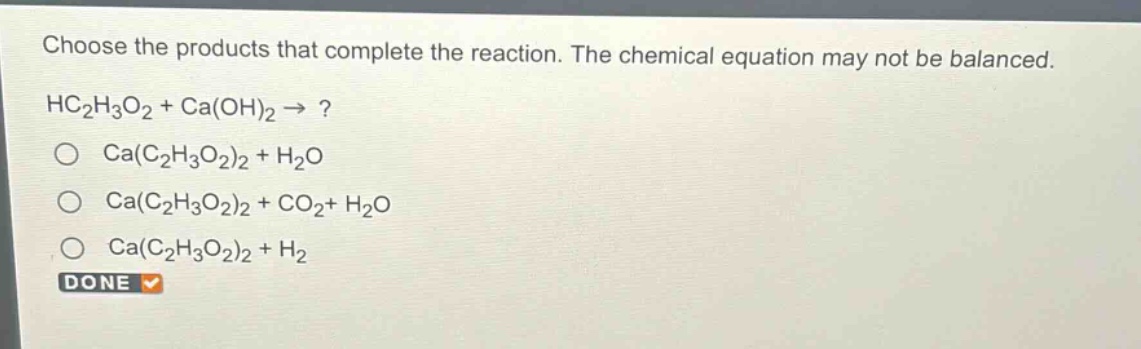 choose the products that complete the reaction. the chemical equation may not be balanced. hc₂h₃o₂ + ca(oh)₂ →? ca(c₂h₃o₂)₂ + h₂o ca(c₂h₃o₂)₂ + co₂+ h₂o ca(c₂h₃o₂)₂ + h₂ done