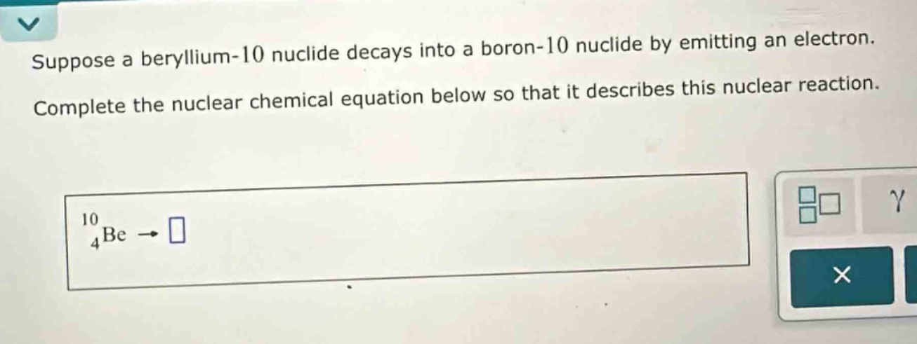 suppose a beryllium - 10 nuclide decays into a boron - 10 nuclide by emitting an electron. complete the nuclear chemical equation below so that it describes this nuclear reaction.\n$_{4}^{10}be\rightarrow\\square$