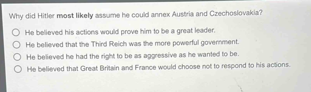 why did hitler most likely assume he could annex austria and czechoslovakia?\nhe believed his actions would prove him to be a great leader.\nhe believed that the third reich was the more powerful government.\nhe believed he had the right to be as aggressive as he wanted to be.\nhe believed that great britain and france would choose not to respond to his actions.