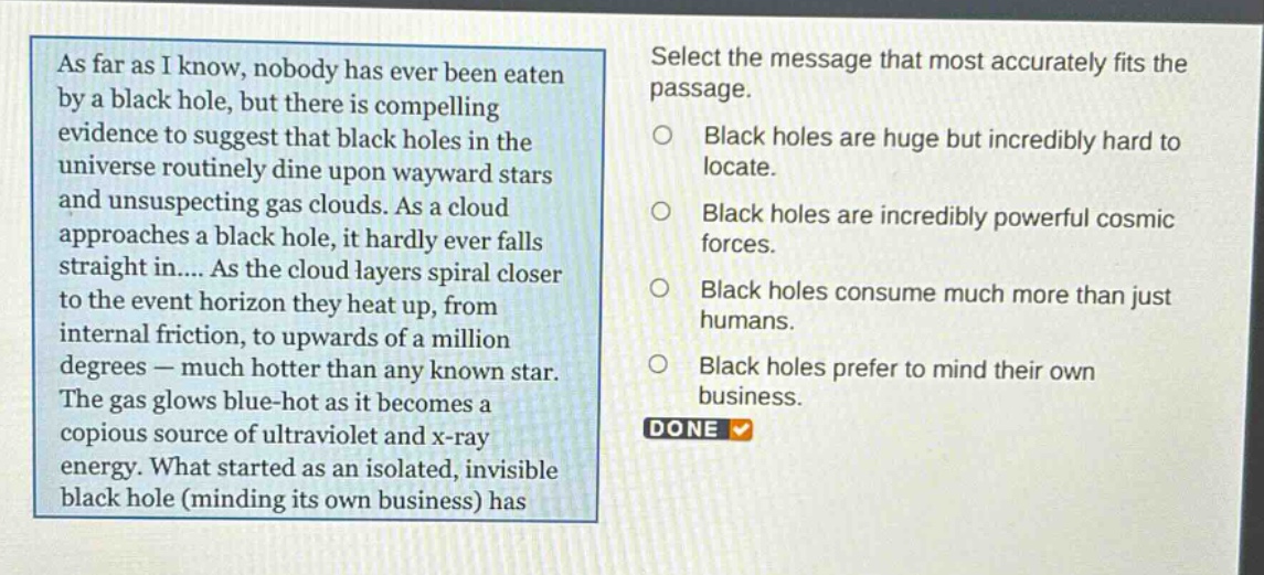 as far as i know, nobody has ever been eaten by a black hole, but there is compelling evidence to suggest that black holes in the universe routinely dine upon wayward stars and unsuspecting gas clouds. as a cloud approaches a black hole, it hardly ever falls straight in.... as the cloud layers spiral closer to the event horizon they heat up, from internal friction, to upwards of a million degrees — much hotter than any known star. the gas glows blue - hot as it becomes a copious source of ultraviolet and x - ray energy. what started as an isolated, invisible black hole (minding its own business) has select the message that most accurately fits the passage. black holes are huge but incredibly hard to locate. black holes are incredibly powerful cosmic forces. black holes consume much more than just humans. black holes prefer to mind their own business. done