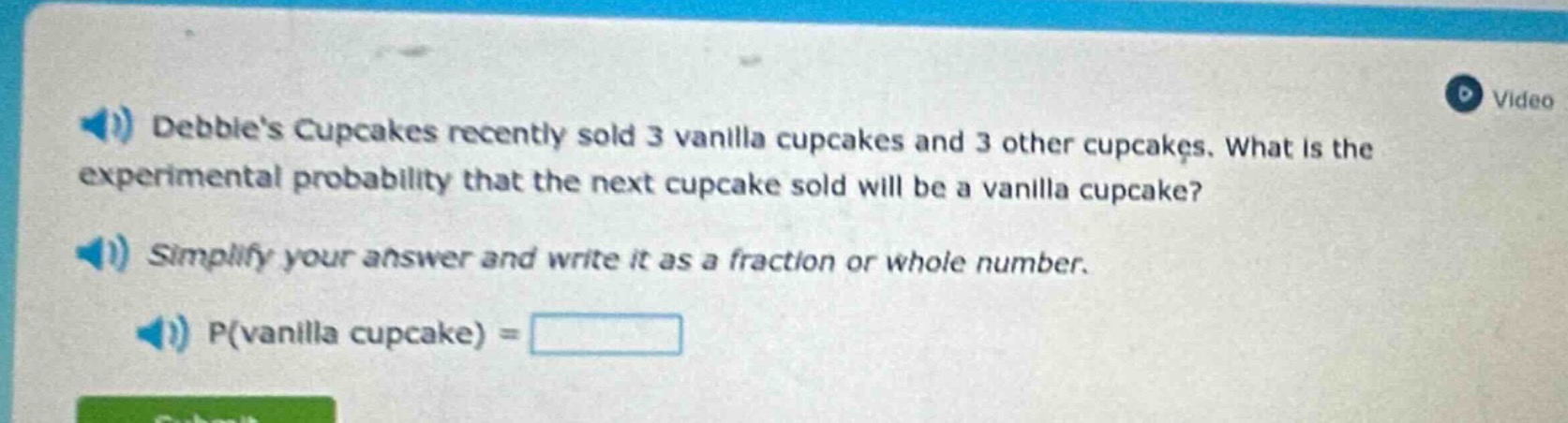 debbies cupcakes recently sold 3 vanilla cupcakes and 3 other cupcakes. what is the experimental probability that the next cupcake sold will be a vanilla cupcake? simplify your answer and write it as a fraction or whole number. p(vanilla cupcake) =