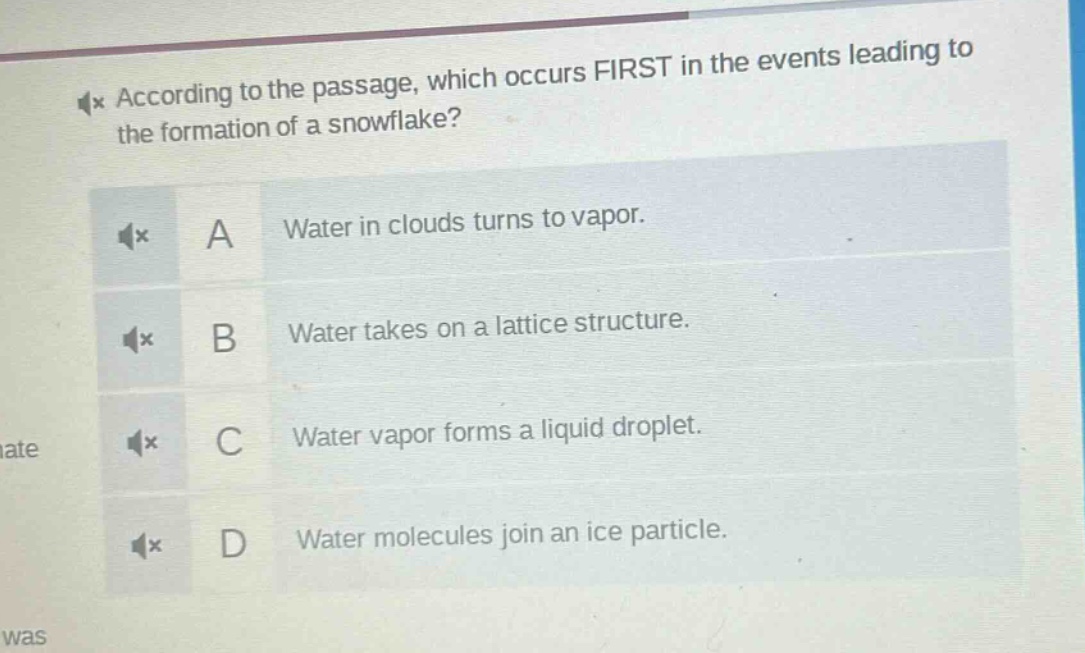 according to the passage, which occurs first in the events leading to the formation of a snowflake?\na water in clouds turns to vapor.\nb water takes on a lattice structure.\nc water vapor forms a liquid droplet.\nd water molecules join an ice particle.