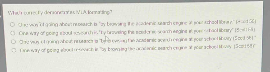 which correctly demonstrates mla formatting?\none way of going about research is \by browsing the academic search engine at your school library.\ (scott 56)\none way of going about research is \by browsing the academic search engine at your school library\ (scott 56).\none way of going about research is \by browsing the academic search engine at your school library (scott 56).\\none way of going about research is \by browsing the academic search engine at your school library. (scott 56)\