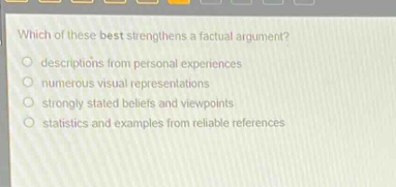 which of these best strengthens a factual argument?\ndescriptions from personal experiences\nnumerous visual representations\nstrongly stated beliefs and viewpoints\nstatistics and examples from reliable references