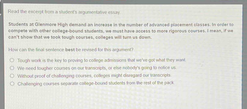 read the excerpt from a students argumentative essay. students at glenmore high demand an increase in the number of advanced placement classes. in order to compete with other college - bound students, we must have access to more rigorous courses. i mean, if we cant show that we took tough courses, colleges will turn us down. how can the final sentence best be revised for this argument? tough work is the key to proving to college admissions that weve got what they want. we need tougher courses on our transcripts, or else nobodys going to notice us. without proof of challenging courses, colleges might disregard our transcripts. challenging courses separate college - bound students from the rest of the pack.