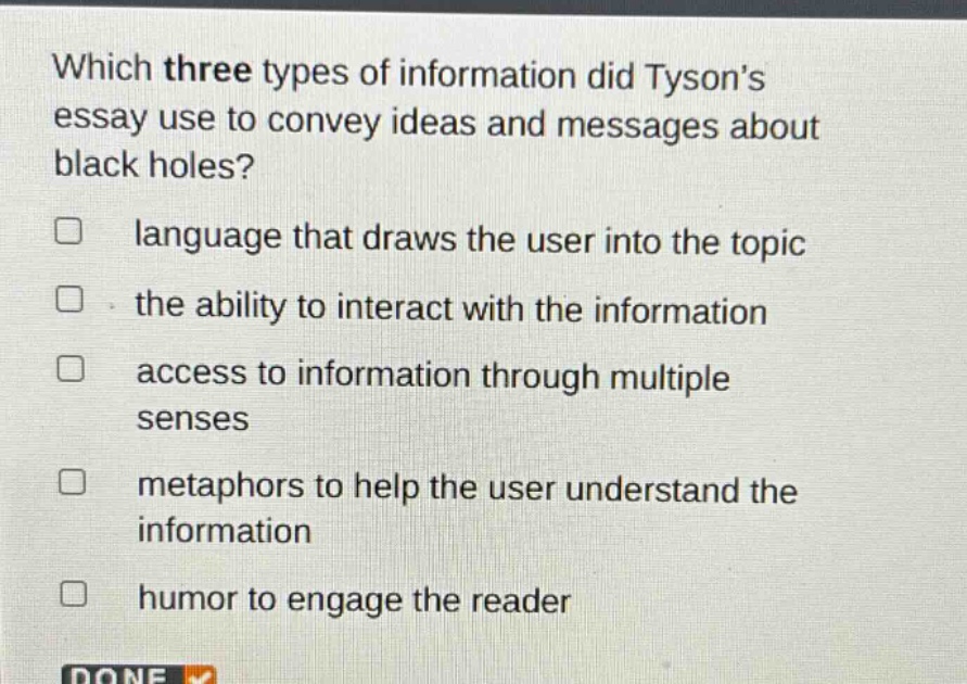 which three types of information did tysons essay use to convey ideas and messages about black holes?\n□ language that draws the user into the topic\n□ the ability to interact with the information\n□ access to information through multiple senses\n□ metaphors to help the user understand the information\n□ humor to engage the reader
