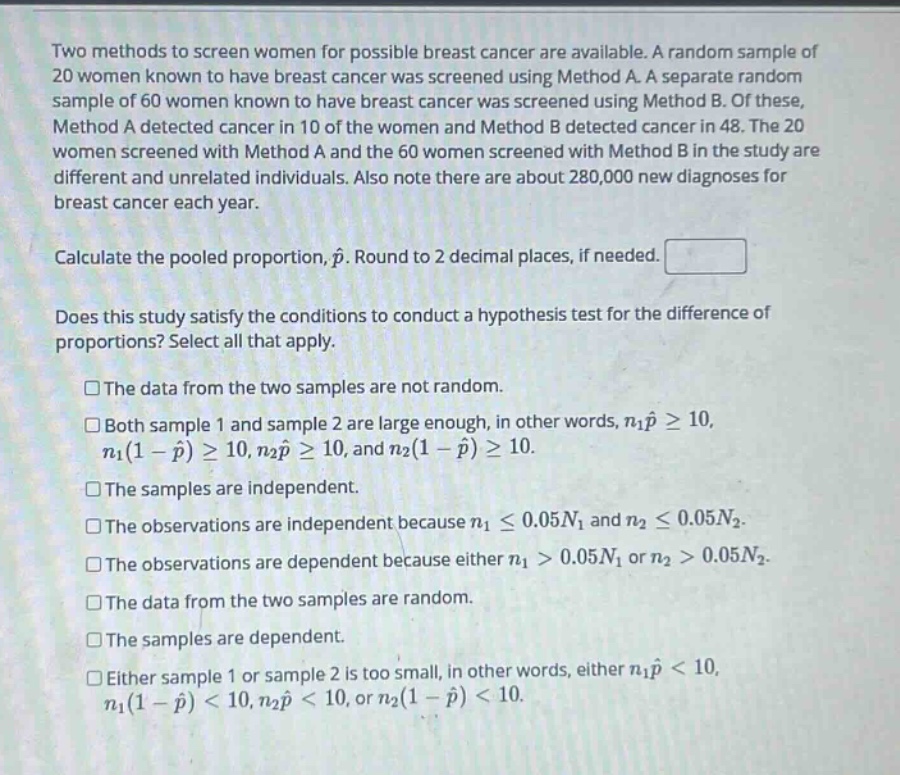 two methods to screen women for possible breast cancer are available. a random sample of 20 women known to have breast cancer was screened using method a. a separate random sample of 60 women known to have breast cancer was screened using method b. of these, method a detected cancer in 10 of the women and method b detected cancer in 48. the 20 women screened with method a and the 60 women screened with method b in the study are different and unrelated individuals. also note there are about 280,000 new diagnoses for breast cancer each year.\n\ncalculate the pooled proportion, $hat{p}$. round to 2 decimal places, if needed.\n\ndoes this study satisfy the conditions to conduct a hypothesis test for the difference of proportions? select all that apply.\n\n□the data from the two samples are not random.\n\n□both sample 1 and sample 2 are large enough, in other words, $n_1hat{p}geq10$, $n_1(1 - hat{p})geq10$, $n_2hat{p}geq10$, and $n_2(1 - hat{p})geq10$.\n\n□the samples are independent.\n\n□the observations are independent because $n_1leq0.05n_1$ and $n_2leq0.05n_2$.\n\n□the observations are dependent because either $n_1 > 0.05n_1$ or $n_2 > 0.05n_2$.\n\n□the data from the two samples are random.\n\n□the samples are dependent.\n\n□either sample 1 or sample 2 is too small, in other words, either $n_1hat{p}<10$, $n_1(1 - hat{p})<10$, $n_2hat{p}<10$, or $n_2(1 - hat{p})<10$.
