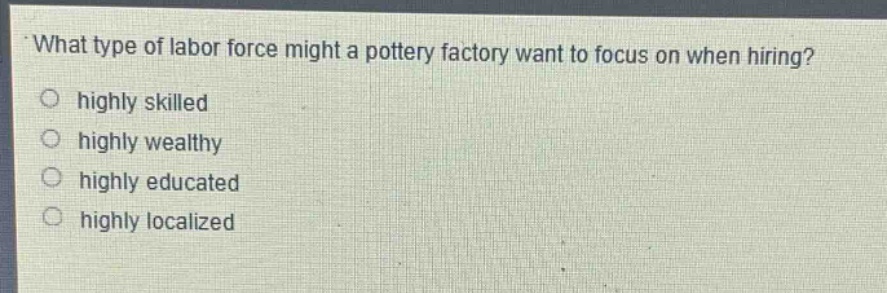 what type of labor force might a pottery factory want to focus on when hiring?\n○ highly skilled\n○ highly wealthy\n○ highly educated\n○ highly localized
