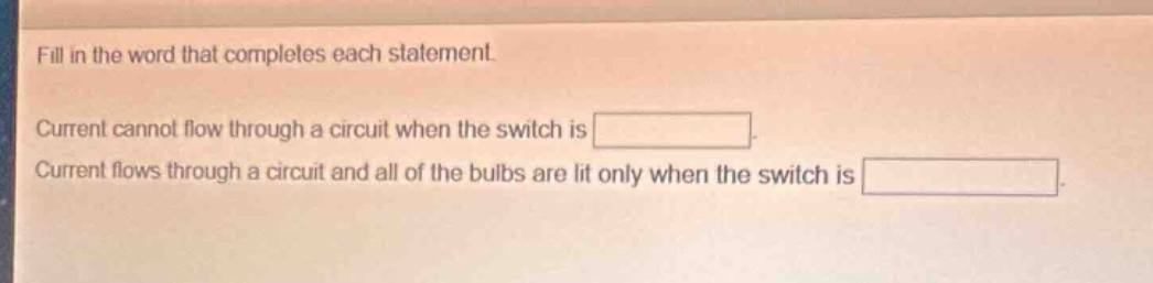 fill in the word that completes each statement.\ncurrent cannot flow through a circuit when the switch is \ncurrent flows through a circuit and all of the bulbs are lit only when the switch is