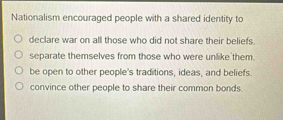 nationalism encouraged people with a shared identity to\n○ declare war on all those who did not share their beliefs.\n○ separate themselves from those who were unlike them.\n○ be open to other people’s traditions, ideas, and beliefs.\n○ convince other people to share their common bonds.