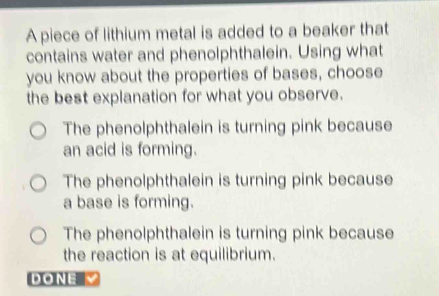 a piece of lithium metal is added to a beaker that contains water and phenolphthalein. using what you know about the properties of bases, choose the best explanation for what you observe.\nthe phenolphthalein is turning pink because an acid is forming.\nthe phenolphthalein is turning pink because a base is forming.\nthe phenolphthalein is turning pink because the reaction is at equilibrium.\ndone