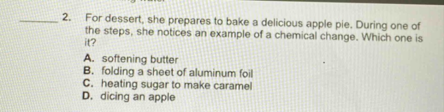 2. for dessert, she prepares to bake a delicious apple pie. during one of the steps, she notices an example of a chemical change. which one is it? a. softening butter b. folding a sheet of aluminum foil c. heating sugar to make caramel d. dicing an apple
