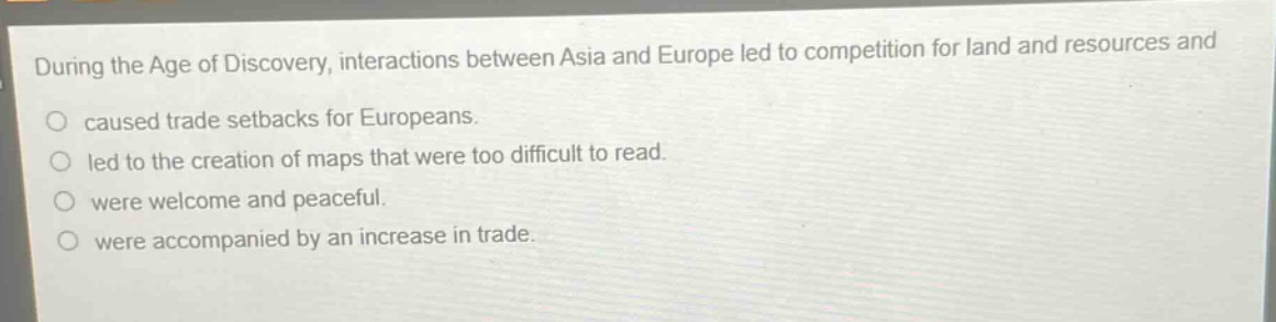 during the age of discovery, interactions between asia and europe led to competition for land and resources and\n○ caused trade setbacks for europeans.\n○ led to the creation of maps that were too difficult to read.\n○ were welcome and peaceful.\n○ were accompanied by an increase in trade.
