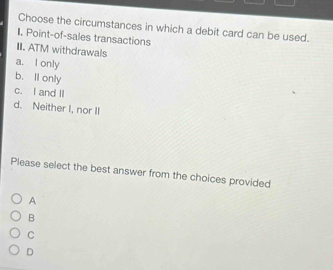 choose the circumstances in which a debit card can be used. i. point - of - sales transactions ii. atm withdrawals a. i only b. ii only c. i and ii d. neither i, nor ii please select the best answer from the choices provided