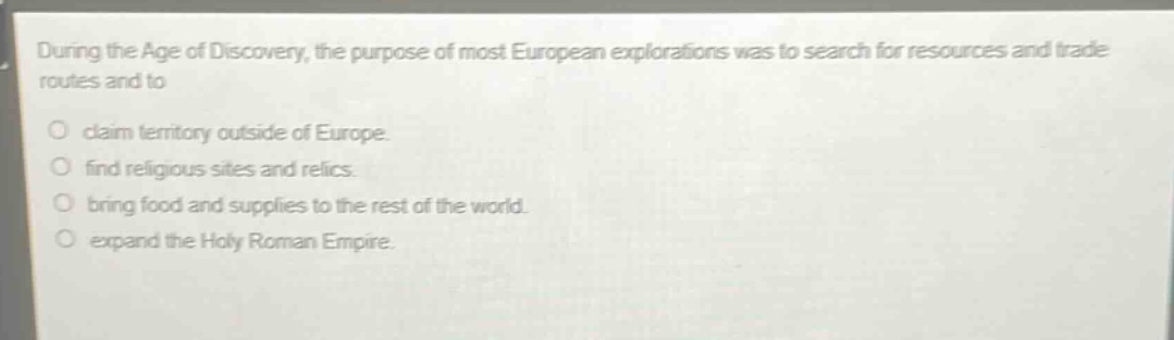 during the age of discovery, the purpose of most european explorations was to search for resources and trade routes and to\nclaim territory outside of europe.\nfind religious sites and relics.\nbring food and supplies to the rest of the world.\nexpand the holy roman empire.